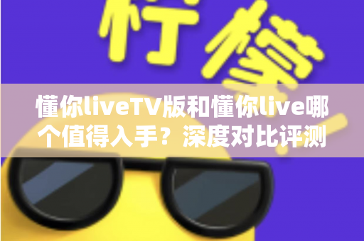 懂你liveTV版和懂你live哪个值得入手？深度对比评测帮你选对不踩坑