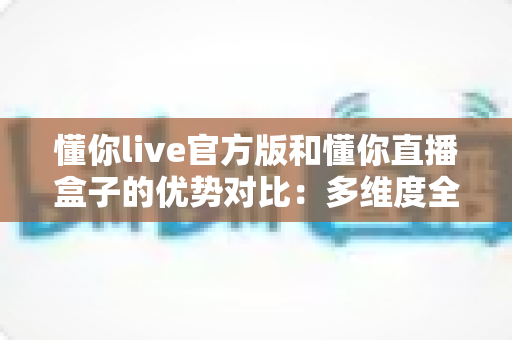 懂你live官方版和懂你直播盒子的优势对比：多维度全面解析，帮你找到最适合自己的观看方案