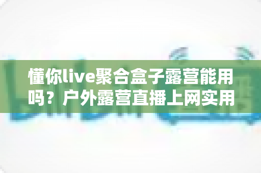 懂你live聚合盒子露营能用吗?户外露营直播上网实用指南与避坑心得 懂你live聚合盒子露营能用吗?户外露营直播上网实用指南与避坑心得