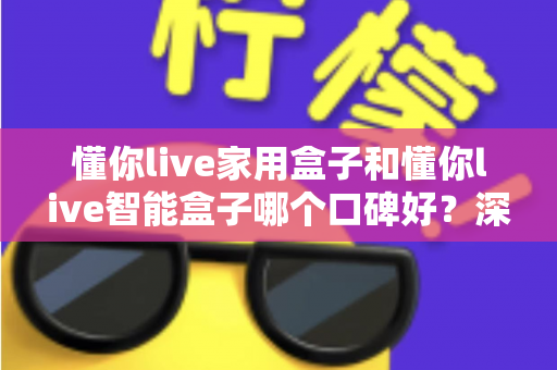 懂你live家用盒子和懂你live智能盒子哪个口碑好？深度对比帮你选对不选贵