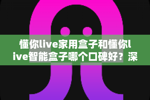 懂你live家用盒子和懂你live智能盒子哪个口碑好？深度对比帮你选对不选贵