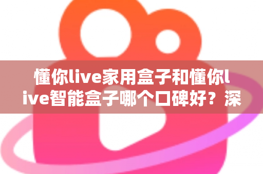 懂你live家用盒子和懂你live智能盒子哪个口碑好？深度对比帮你选对不选贵