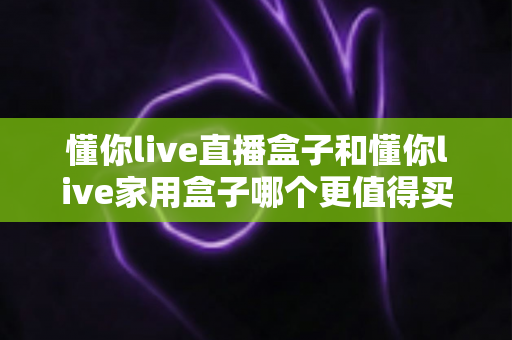 懂你live直播盒子和懂你live家用盒子哪个更值得买？一文看懂两款电视盒子的真实差异与选购建议