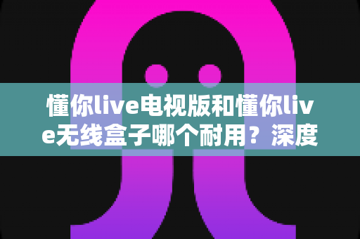 懂你live电视版和懂你live无线盒子哪个耐用？深度解析两大方案的耐用性差异与选购指南