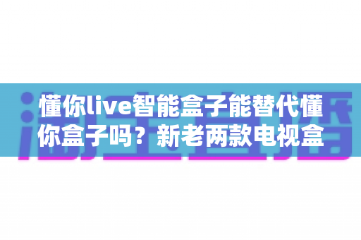 懂你live智能盒子能替代懂你盒子吗？新老两款电视盒子全方位对比与选购指南