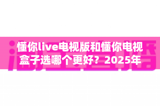 懂你live电视版和懂你电视盒子选哪个更好？2025年家庭观影设备最全选购深度指南