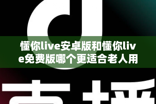 懂你live安卓版和懂你live免费版哪个更适合老人用?全方位对比分析与子女必读指南 懂你live安卓版和懂你live免费版哪个更适合老人用?全方位对比分析与子女必读指南