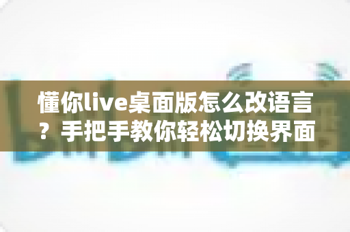 懂你live桌面版怎么改语言？手把手教你轻松切换界面语言设置完整指南