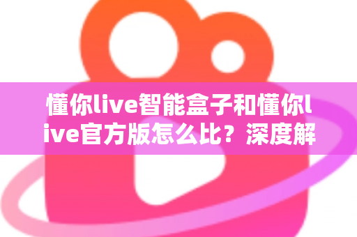 懂你live智能盒子和懂你live官方版怎么比？深度解析两大版本差异，帮你选出最适合的观看方案