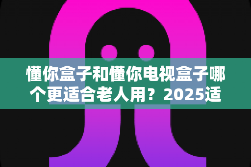 懂你盒子和懂你电视盒子哪个更适合老人用?2025适老化电视盒子深度选购指南与真实对比解析 懂你盒子和懂你电视盒子哪个更适合老人用?2025适老化电视盒子深度选购指南与真实对比解析
