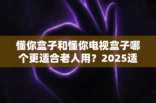 懂你盒子和懂你电视盒子哪个更适合老人用？2025适老化电视盒子深度选购指南与真实对比解析