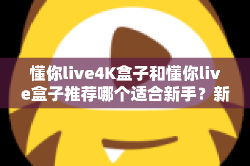 懂你live4K盒子和懂你live盒子推荐哪个适合新手？新手选购全攻略与深度对比解析