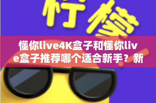 懂你live4K盒子和懂你live盒子推荐哪个适合新手？新手选购全攻略与深度对比解析