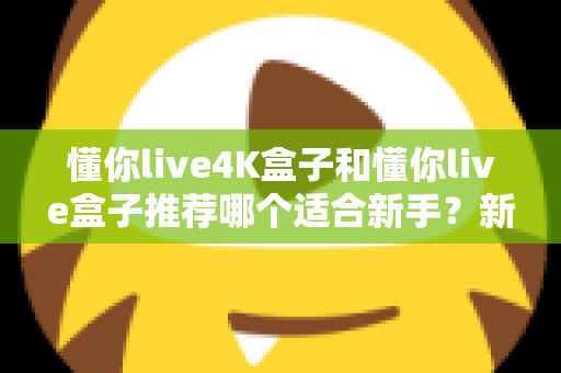 懂你live4K盒子和懂你live盒子推荐哪个适合新手？新手选购全攻略与深度对比解析