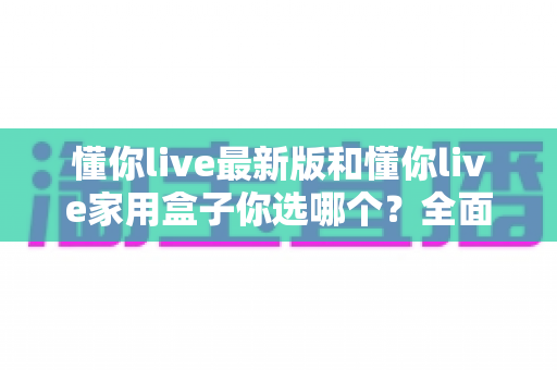 懂你live最新版和懂你live家用盒子你选哪个？全面对比助你找到最佳观影方案