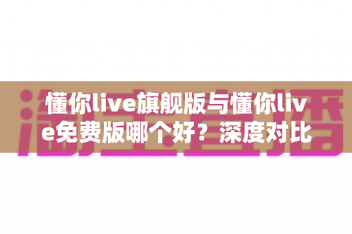 懂你live旗舰版与懂你live免费版哪个好？深度对比评测帮你选对版本，学习效率翻倍