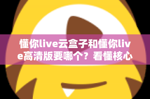 懂你live云盒子和懂你live高清版要哪个?看懂核心区别,选对不花冤枉钱 懂你live云盒子和懂你live高清版要哪个?看懂核心区别,选对不花冤枉钱