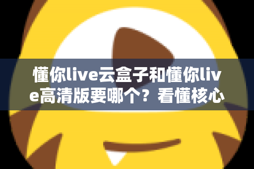 懂你live云盒子和懂你live高清版要哪个？看懂核心区别，选对不花冤枉钱