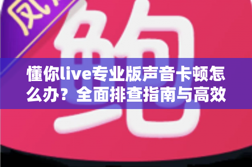 懂你live专业版声音卡顿怎么办？全面排查指南与高效解决方案助你流畅开播
