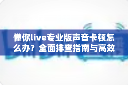 懂你live专业版声音卡顿怎么办？全面排查指南与高效解决方案助你流畅开播