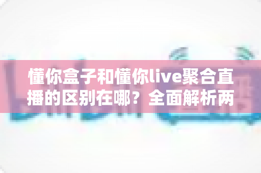 懂你盒子和懂你live聚合直播的区别在哪？全面解析两者差异，帮你选对观看方案
