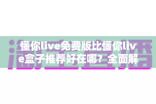 懂你live免费版比懂你live盒子推荐好在哪?全面解析免费版的核心优势与实用选择指南 懂你live免费版比懂你live盒子推荐好在哪?全面解析免费版的核心优势与实用选择指南