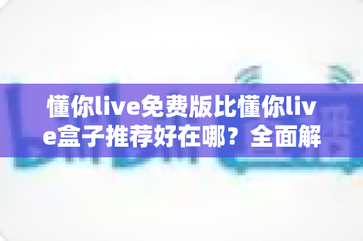 懂你live免费版比懂你live盒子推荐好在哪？全面解析免费版的核心优势与实用选择指南