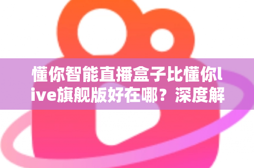 懂你智能直播盒子比懂你live旗舰版好在哪?深度解析选购必看指南 懂你智能直播盒子比懂你live旗舰版好在哪?深度解析选购必看指南