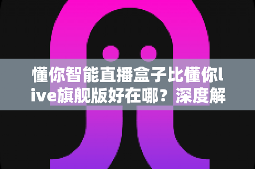 懂你智能直播盒子比懂你live旗舰版好在哪？深度解析选购必看指南