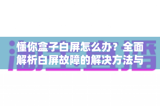 懂你盒子白屏怎么办？全面解析白屏故障的解决方法与预防技巧