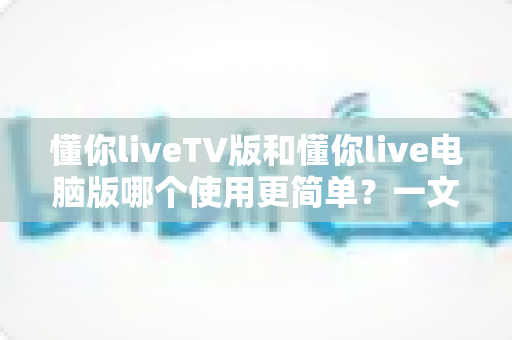 懂你liveTV版和懂你live电脑版哪个使用更简单？一文看懂两大版本差异，新手也能快速上手
