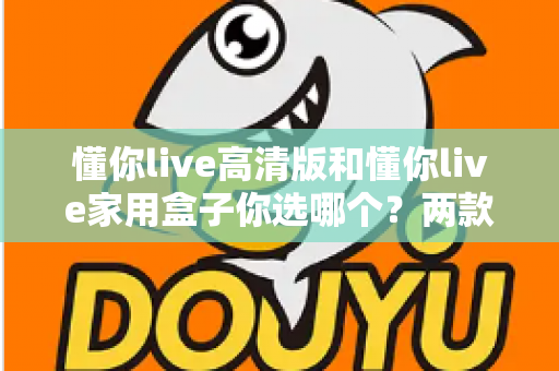 懂你live高清版和懂你live家用盒子你选哪个？两款设备全方位对比与选购指南