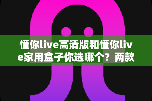 懂你live高清版和懂你live家用盒子你选哪个？两款设备全方位对比与选购指南