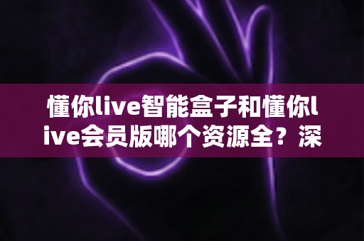 懂你live智能盒子和懂你live会员版哪个资源全？深度解析两者资源差异，帮你选对不花冤枉钱