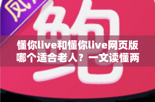 懂你live和懂你live网页版哪个适合老人？一文读懂两种方式的区别，帮长辈选出最省心的观看选择