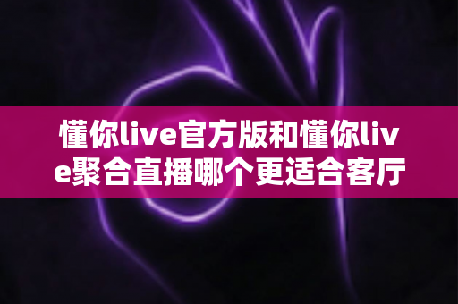 懂你live官方版和懂你live聚合直播哪个更适合客厅？2025大屏观影全维度对比指南，教你选出最佳客厅直播方案