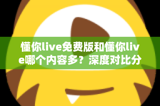 懂你live免费版和懂你live哪个内容多？深度对比分析帮你做出正确选择