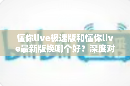 懂你live极速版和懂你live最新版换哪个好？深度对比分析帮你做出最佳选择