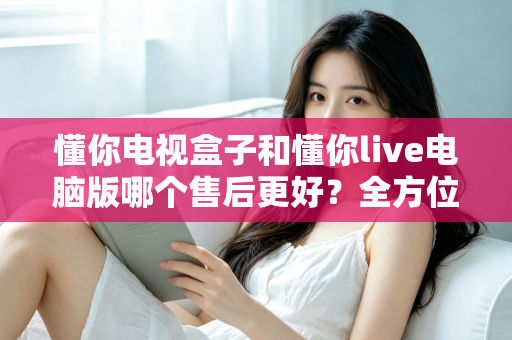 懂你电视盒子和懂你live电脑版哪个售后更好？全方位售后对比与选购深度指南