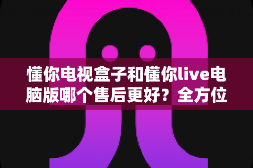 懂你电视盒子和懂你live电脑版哪个售后更好？全方位售后对比与选购深度指南