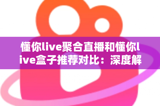 懂你live聚合直播和懂你live盒子推荐对比：深度解析两大观看方案，助你轻松选出最适合自己的直播体验